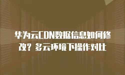 华为云CDN数据信息如何修改？多云环境下操作对比