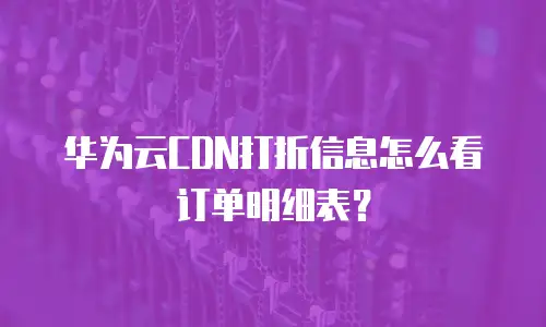 华为云CDN打折信息怎么看订单明细表？