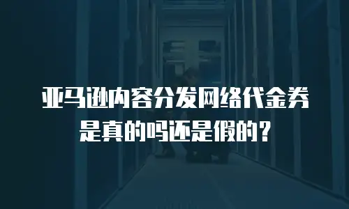 亚马逊内容分发网络代金券是真的吗还是假的？