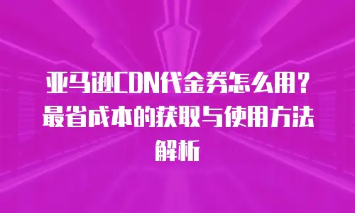 亚马逊CDN代金券怎么用？最省成本的获取与使用方法解析