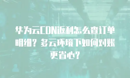 华为云CDN返利怎么查订单明细？多云环境下如何对账更省心？