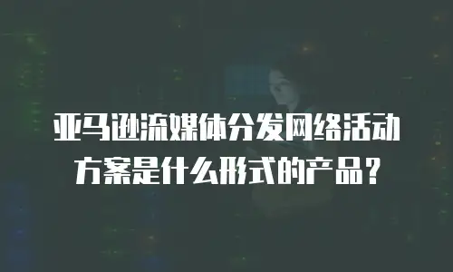 亚马逊流媒体分发网络活动方案是什么形式的产品？