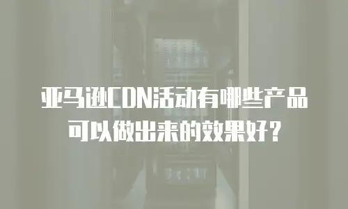 亚马逊CDN活动有哪些产品可以做出来的效果好？