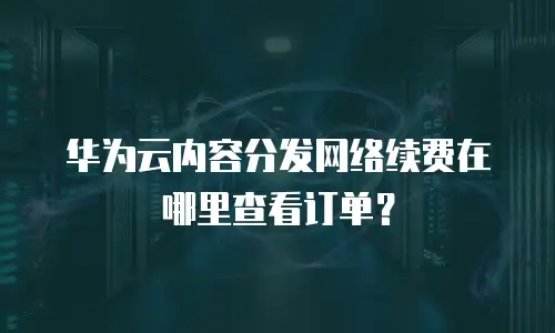 华为云内容分发网络续费在哪里查看订单？