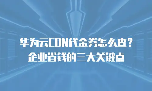 华为云CDN代金券怎么查？企业省钱的三大关键点