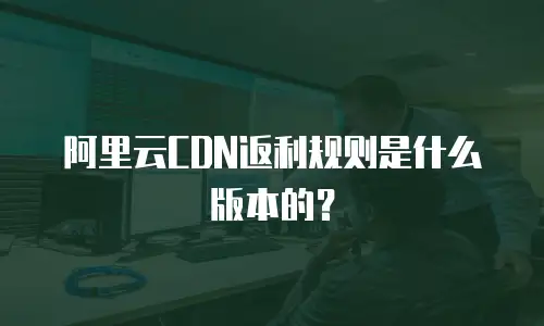 阿里云CDN返利规则是什么版本的？