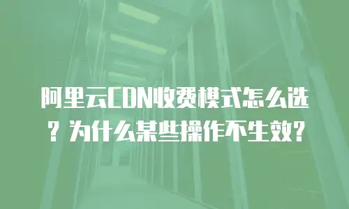 阿里云CDN收费模式怎么选？为什么某些操作不生效？