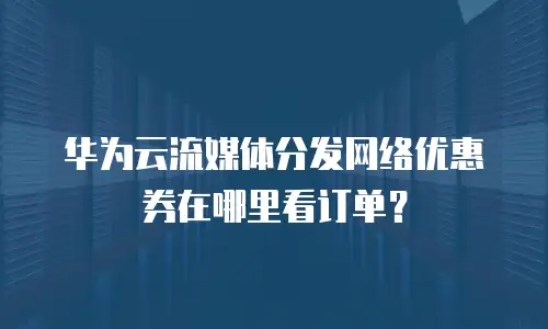 华为云流媒体分发网络优惠券在哪里看订单？