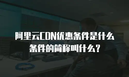 阿里云CDN优惠条件是什么条件的简称叫什么？