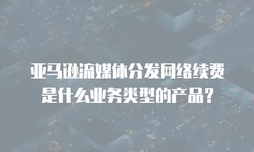 亚马逊流媒体分发网络续费是什么业务类型的产品？