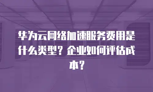 华为云网络加速服务费用是什么类型？企业如何评估成本？