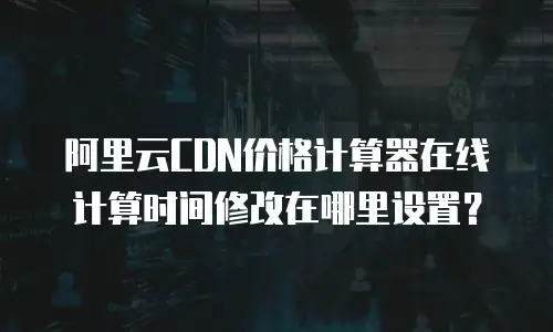 阿里云CDN价格计算器在线计算时间修改在哪里设置？