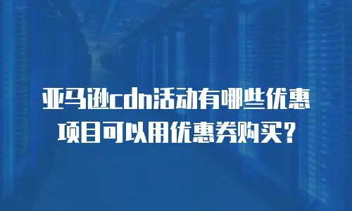 亚马逊cdn活动有哪些优惠项目可以用优惠券购买？
