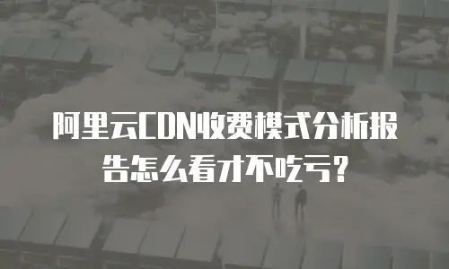阿里云CDN收费模式分析报告怎么看才不吃亏？