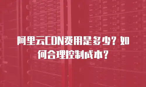 阿里云CDN费用是多少？如何合理控制成本？
