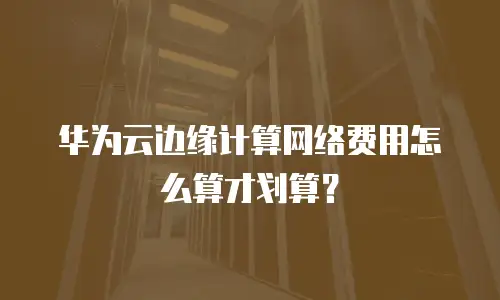 华为云边缘计算网络费用怎么算才划算？