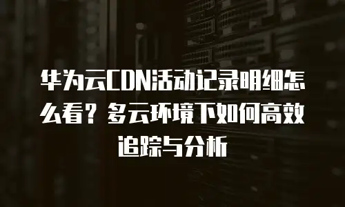 华为云CDN活动记录明细怎么看？多云环境下如何高效追踪与分析