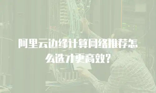 阿里云边缘计算网络推荐怎么选才更高效？