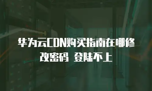 华为云CDN购买指南在哪修改密码 登陆不上