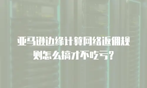 亚马逊边缘计算网络返佣规则怎么搞才不吃亏？