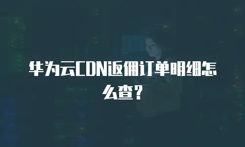 华为云CDN返佣订单明细怎么查？