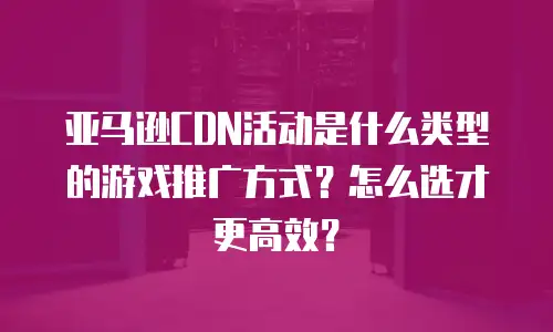 亚马逊CDN活动是什么类型的游戏推广方式？怎么选才更高效？