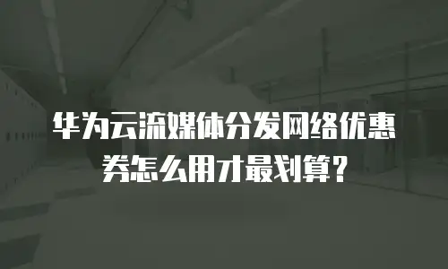 华为云流媒体分发网络优惠券怎么用才最划算？