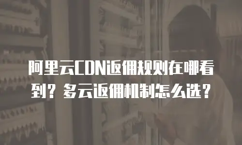 阿里云CDN返佣规则在哪看到？多云返佣机制怎么选？