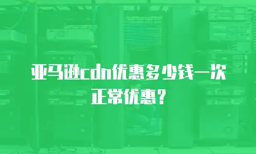 亚马逊cdn优惠多少钱一次正常优惠？