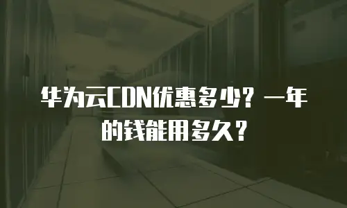 华为云CDN优惠多少？一年的钱能用多久？