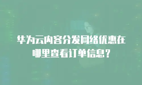 华为云内容分发网络优惠在哪里查看订单信息？