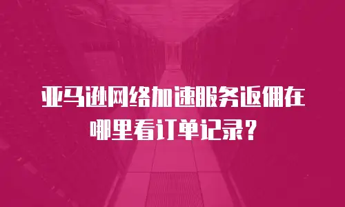 亚马逊网络加速服务返佣在哪里看订单记录？