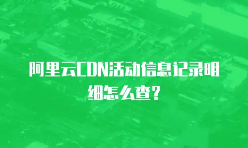 阿里云CDN活动信息记录明细怎么查？
