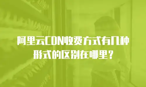 阿里云CDN收费方式有几种形式的区别在哪里？