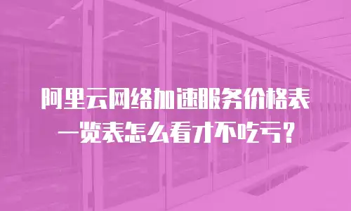 阿里云网络加速服务价格表一览表怎么看才不吃亏？