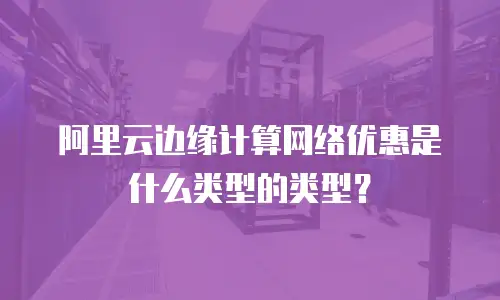 阿里云边缘计算网络优惠是什么类型的类型？