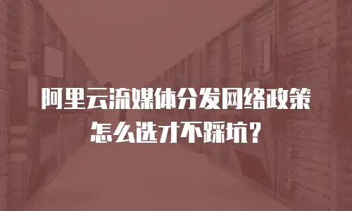 阿里云流媒体分发网络政策怎么选才不踩坑？