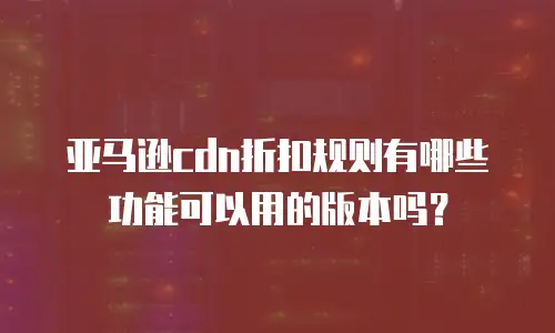 亚马逊cdn折扣规则有哪些功能可以用的版本吗？
