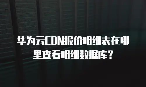 华为云CDN报价明细表在哪里查看明细数据库？