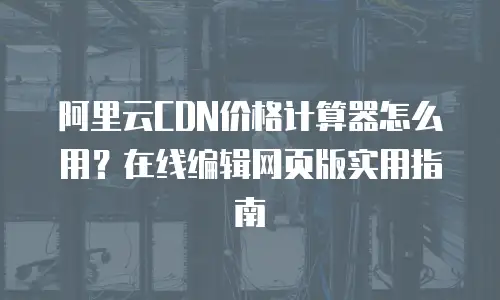 阿里云CDN价格计算器怎么用？在线编辑网页版实用指南