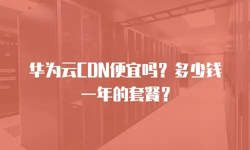 华为云CDN便宜吗？多少钱一年的套餐？
