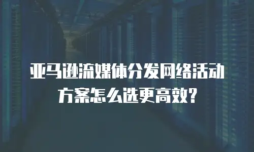 亚马逊流媒体分发网络活动方案怎么选更高效？