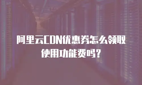 阿里云CDN优惠券怎么领取使用功能费吗？