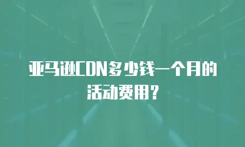 亚马逊CDN多少钱一个月的活动费用？