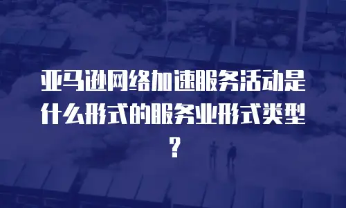 亚马逊网络加速服务活动是什么形式的服务业形式类型？