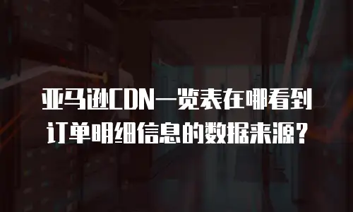 亚马逊cdn一览表在哪看到订单明细信息的数据来源？