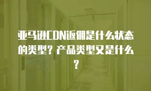 亚马逊CDN返佣是什么状态的类型？产品类型又是什么？