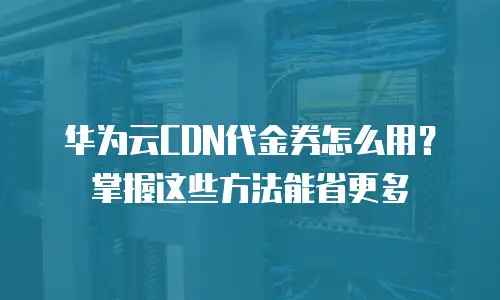 华为云CDN代金券怎么用？掌握这些方法能省更多