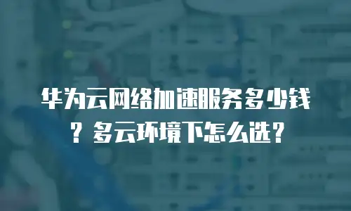 华为云网络加速服务多少钱？多云环境下怎么选？