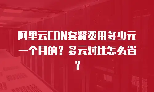 阿里云CDN套餐费用多少元一个月的？多云对比怎么省？